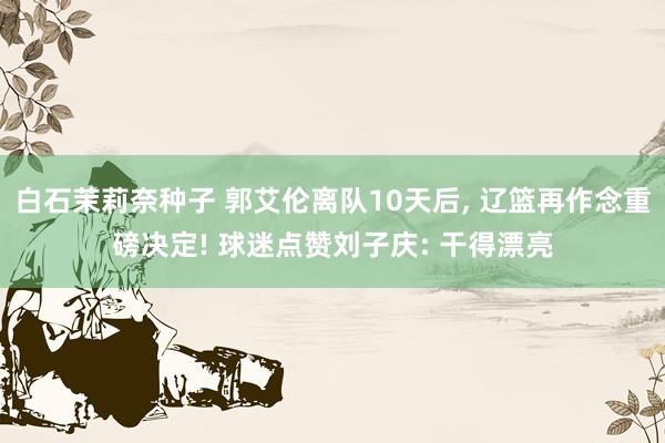 白石茉莉奈种子 郭艾伦离队10天后， 辽篮再作念重磅决定! 球迷点赞刘子庆: 干得漂亮