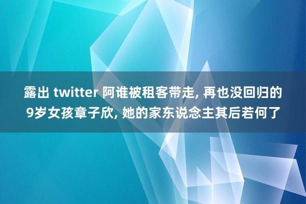 露出 twitter 阿谁被租客带走, 再也没回归的9岁女孩章子欣, 她的家东说念主其后若何了