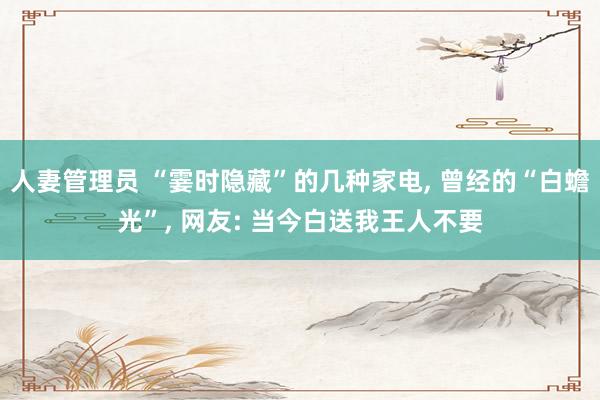 人妻管理员 “霎时隐藏”的几种家电， 曾经的“白蟾光”， 网友: 当今白送我王人不要