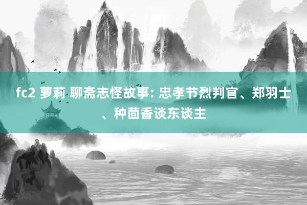 fc2 萝莉 聊斋志怪故事: 忠孝节烈判官、郑羽士、种茴香谈东谈主