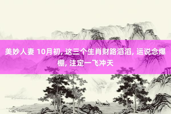 美妙人妻 10月初， 这三个生肖财路滔滔， 运说念爆棚， 注定一飞冲天