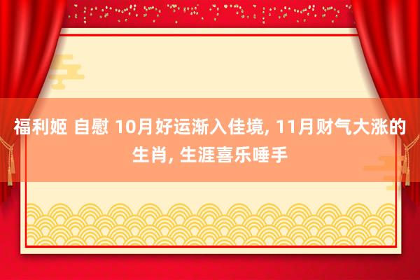 福利姬 自慰 10月好运渐入佳境， 11月财气大涨的生肖， 生涯喜乐唾手