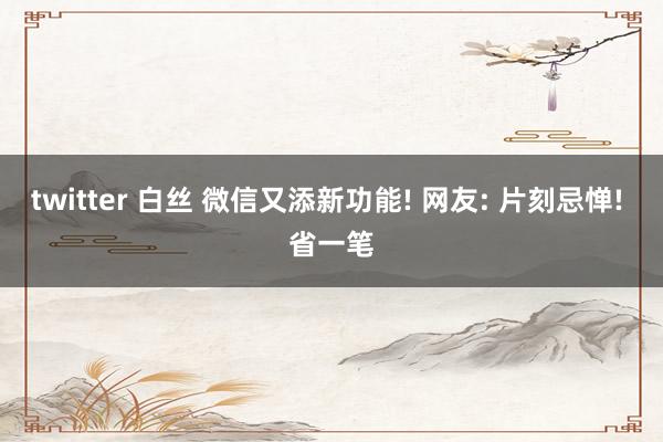 twitter 白丝 微信又添新功能! 网友: 片刻忌惮! 省一笔