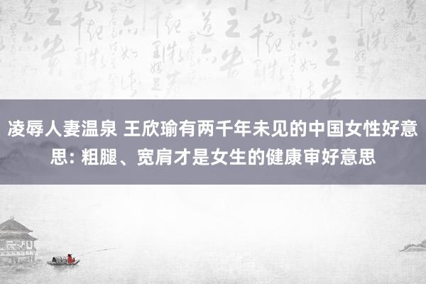 凌辱人妻温泉 王欣瑜有两千年未见的中国女性好意思: 粗腿、宽肩才是女生的健康审好意思