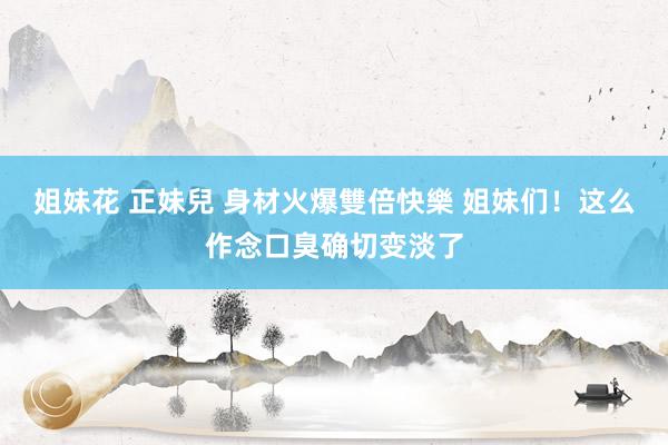 姐妹花 正妹兒 身材火爆雙倍快樂 姐妹们！这么作念口臭确切变淡了