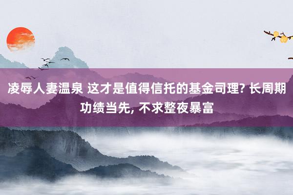 凌辱人妻温泉 这才是值得信托的基金司理? 长周期功绩当先， 不求整夜暴富
