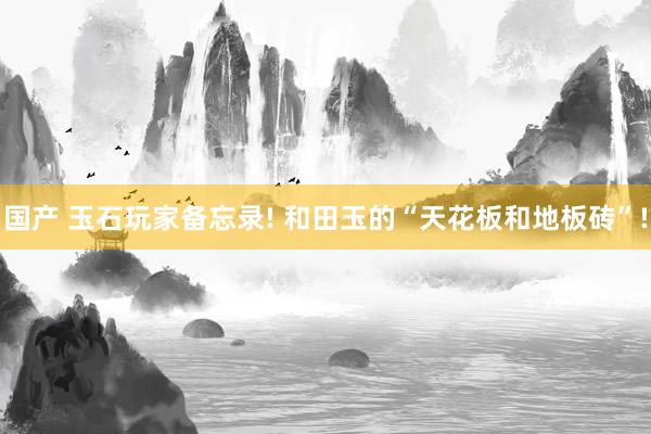 国产 玉石玩家备忘录! 和田玉的“天花板和地板砖”!