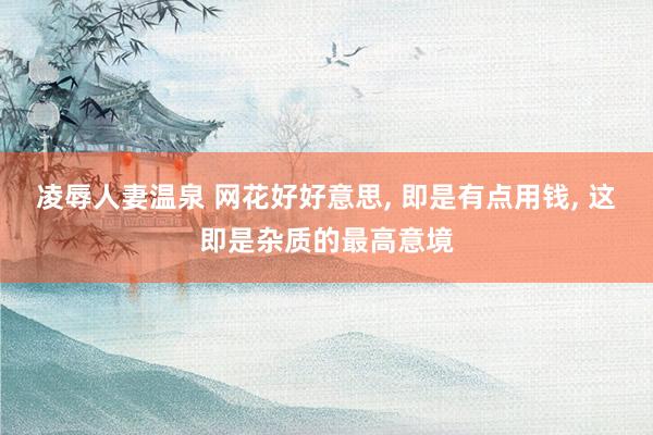凌辱人妻温泉 网花好好意思， 即是有点用钱， 这即是杂质的最高意境