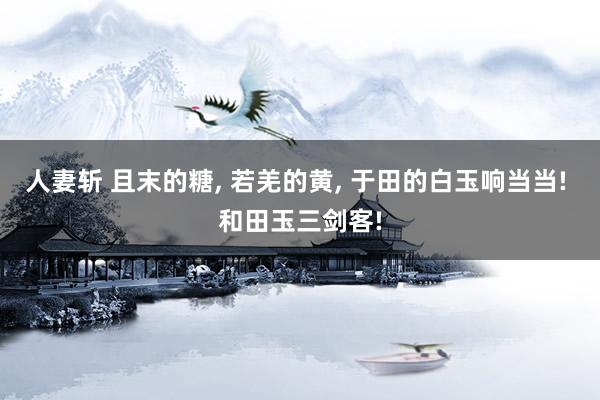 人妻斩 且末的糖， 若羌的黄， 于田的白玉响当当! 和田玉三剑客!