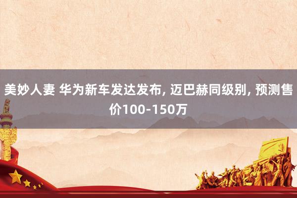 美妙人妻 华为新车发达发布， 迈巴赫同级别， 预测售价100-150万