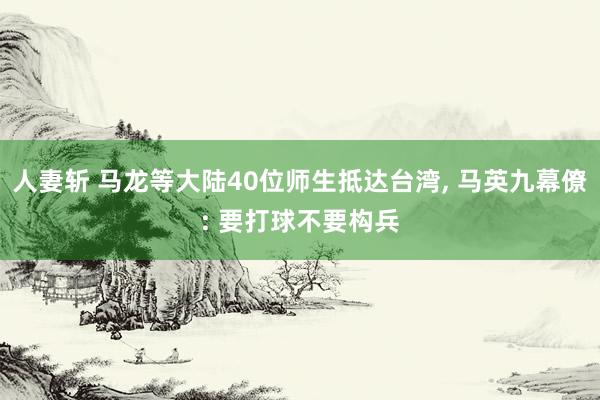 人妻斩 马龙等大陆40位师生抵达台湾， 马英九幕僚: 要打球不要构兵