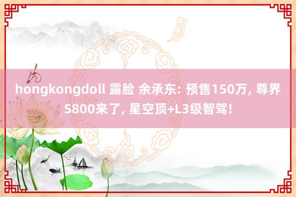 hongkongdoll 露脸 余承东: 预售150万， 尊界S800来了， 星空顶+L3级智驾!