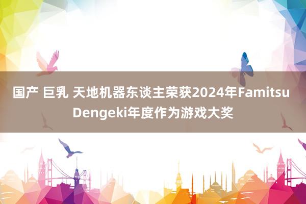 国产 巨乳 天地机器东谈主荣获2024年Famitsu Dengeki年度作为游戏大奖