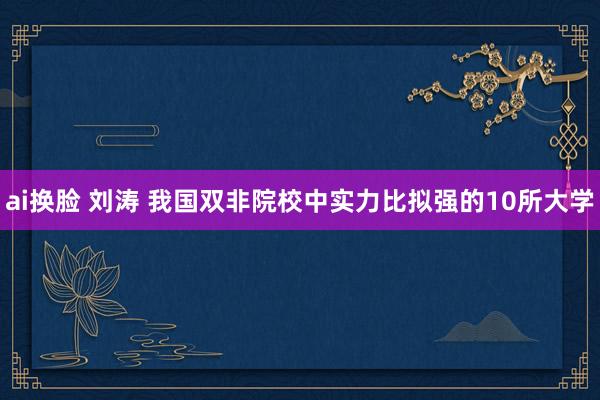 ai换脸 刘涛 我国双非院校中实力比拟强的10所大学