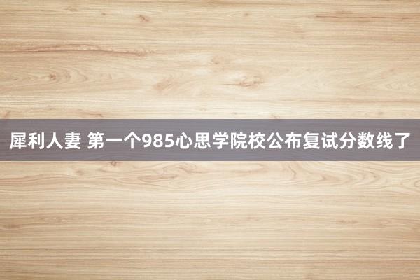 犀利人妻 第一个985心思学院校公布复试分数线了