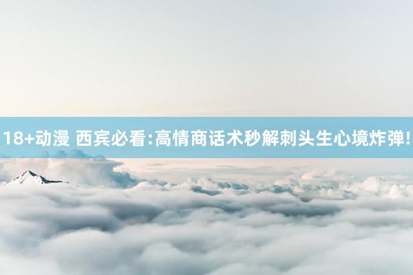 18+动漫 西宾必看:高情商话术秒解刺头生心境炸弹!