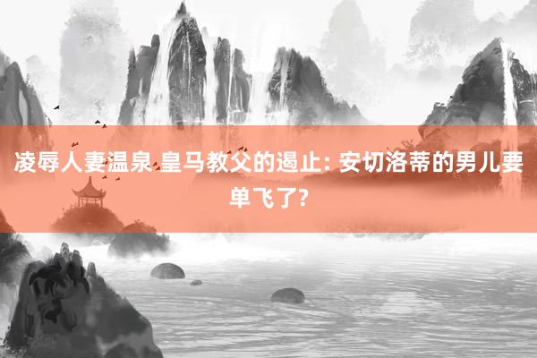 凌辱人妻温泉 皇马教父的遏止: 安切洛蒂的男儿要单飞了?