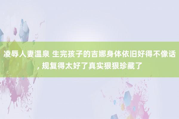 凌辱人妻温泉 生完孩子的吉娜身体依旧好得不像话， 规复得太好了真实狠狠珍藏了