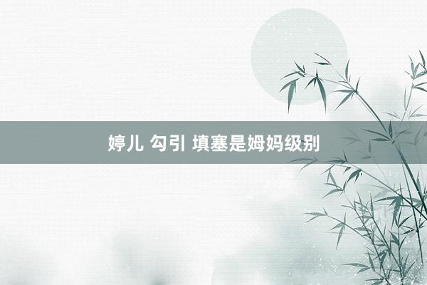 婷儿 勾引 填塞是姆妈级别