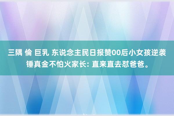 三隅 倫 巨乳 东说念主民日报赞00后小女孩逆袭锤真金不怕火家长: 直来直去怼爸爸。
