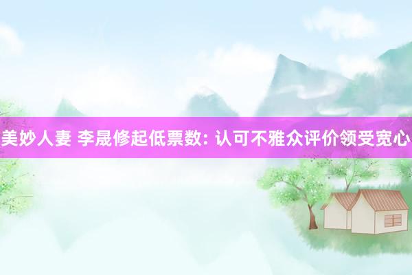 美妙人妻 李晟修起低票数: 认可不雅众评价领受宽心
