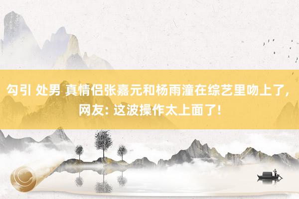 勾引 处男 真情侣张嘉元和杨雨潼在综艺里吻上了, 网友: 这