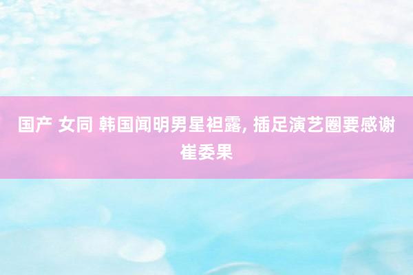 国产 女同 韩国闻明男星袒露, 插足演艺圈要感谢崔委果