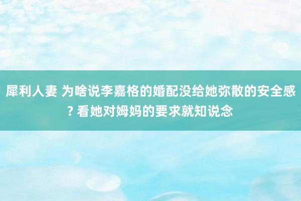 犀利人妻 为啥说李嘉格的婚配没给她弥散的安全感? 看她对姆妈