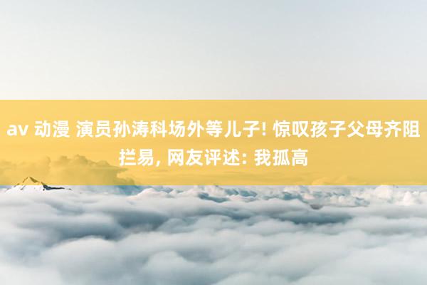 av 动漫 演员孙涛科场外等儿子! 惊叹孩子父母齐阻拦易, 