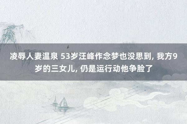 凌辱人妻温泉 53岁汪峰作念梦也没思到, 我方9岁的三女儿,