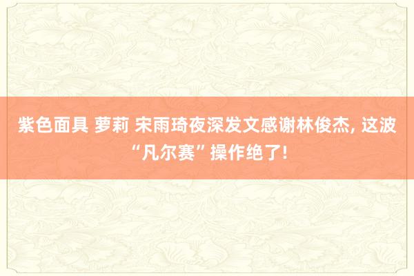 紫色面具 萝莉 宋雨琦夜深发文感谢林俊杰, 这波“凡尔赛”操