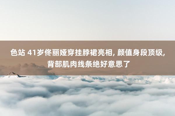 色站 41岁佟丽娅穿挂脖裙亮相, 颜值身段顶级, 背部肌肉线