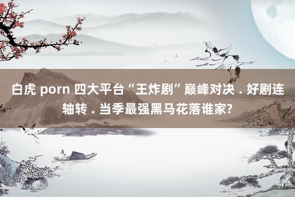 白虎 porn 四大平台“王炸剧”巅峰对决 . 好剧连轴转 