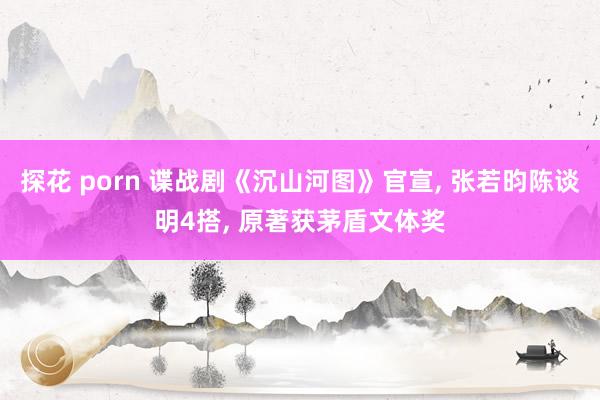 探花 porn 谍战剧《沉山河图》官宣, 张若昀陈谈明4搭,